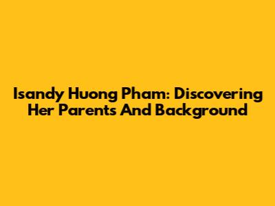 Isandy Huong Pham: Discovering Her Parents And Background