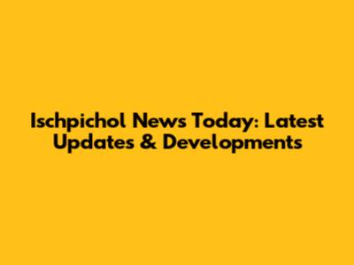 Ischpichol News Today: Latest Updates & Developments