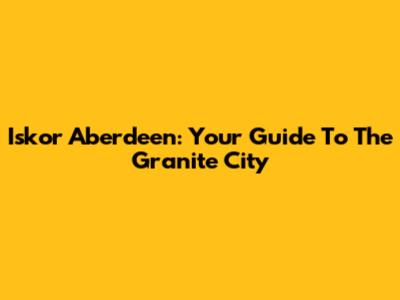Iskor Aberdeen: Your Guide To The Granite City