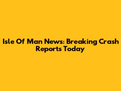 Isle Of Man News: Breaking Crash Reports Today