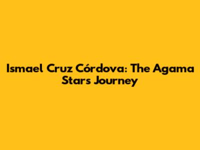 Ismael Cruz Córdova: The Agama Star's Journey