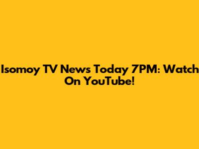 Isomoy TV News Today 7PM: Watch On YouTube!
