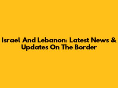 Israel And Lebanon: Latest News & Updates On The Border
