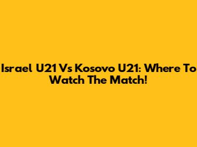 Israel U21 Vs Kosovo U21: Where To Watch The Match!
