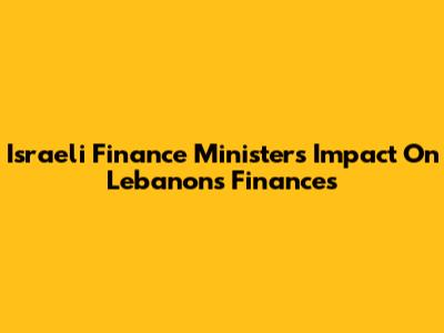 Israeli Finance Minister's Impact On Lebanon's Finances