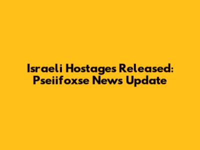Israeli Hostages Released: Pseiifoxse News Update