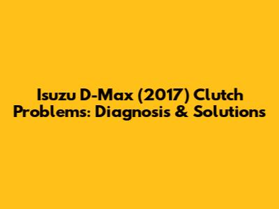 Isuzu D-Max (2017) Clutch Problems: Diagnosis & Solutions