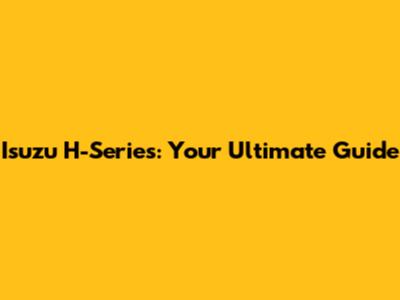 Isuzu H-Series: Your Ultimate Guide