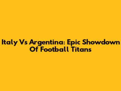 Italy Vs Argentina: Epic Showdown Of Football Titans