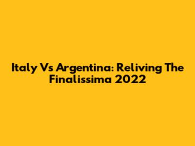 Italy Vs Argentina: Reliving The Finalissima 2022