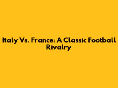 Italy Vs. France: A Classic Football Rivalry