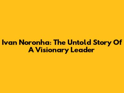 Ivan Noronha: The Untold Story Of A Visionary Leader