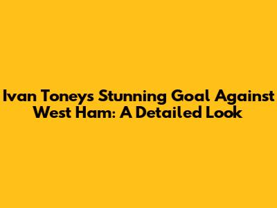 Ivan Toney's Stunning Goal Against West Ham: A Detailed Look