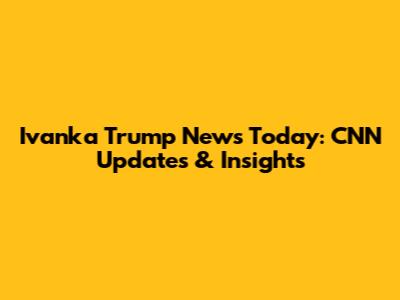 Ivanka Trump News Today: CNN Updates & Insights