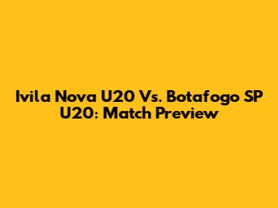 Ivila Nova U20 Vs. Botafogo SP U20: Match Preview