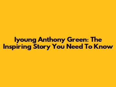 Iyoung Anthony Green: The Inspiring Story You Need To Know