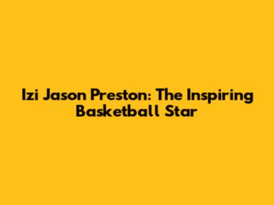 Izi Jason Preston: The Inspiring Basketball Star