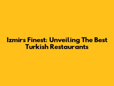 Izmir's Finest: Unveiling The Best Turkish Restaurants