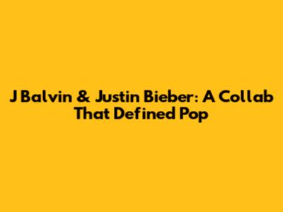 J Balvin & Justin Bieber: A Collab That Defined Pop