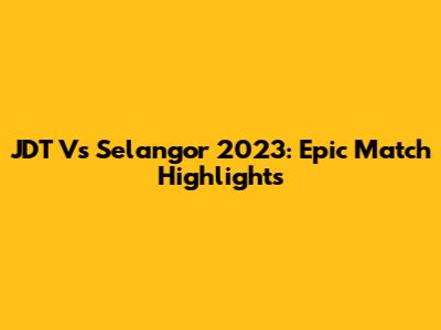 JDT Vs Selangor 2023: Epic Match Highlights
