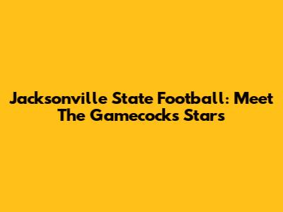 Jacksonville State Football: Meet The Gamecocks Stars