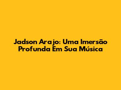 Jadson Arajo: Uma Imersão Profunda Em Sua Música