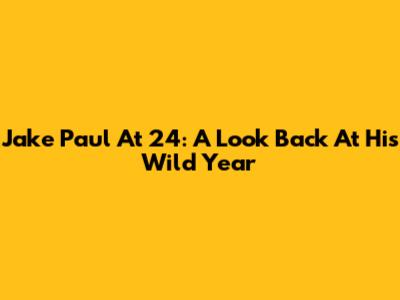 Jake Paul At 24: A Look Back At His Wild Year