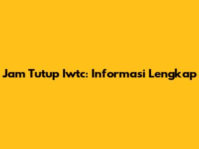Jam Tutup Iwtc: Informasi Lengkap