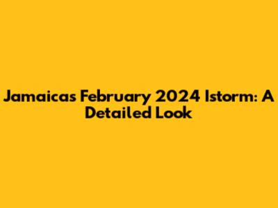 Jamaica's February 2024 Istorm: A Detailed Look