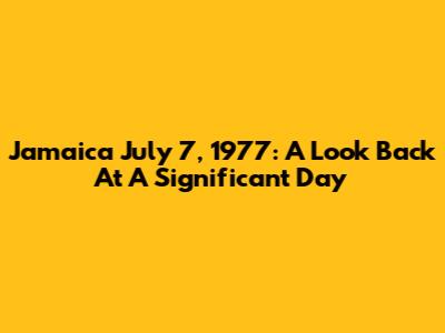 Jamaica July 7, 1977: A Look Back At A Significant Day