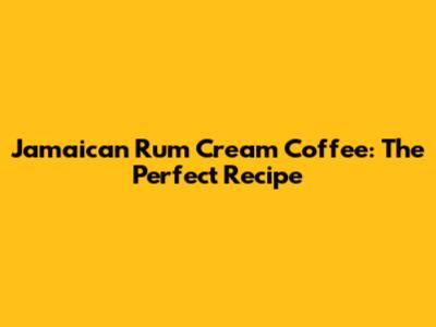 Jamaican Rum Cream Coffee: The Perfect Recipe