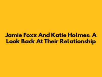 Jamie Foxx And Katie Holmes: A Look Back At Their Relationship