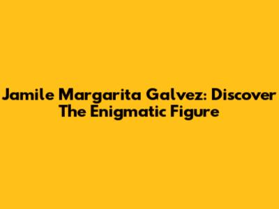 Jamile Margarita Galvez: Discover The Enigmatic Figure