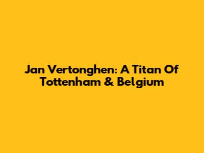 Jan Vertonghen: A Titan Of Tottenham & Belgium
