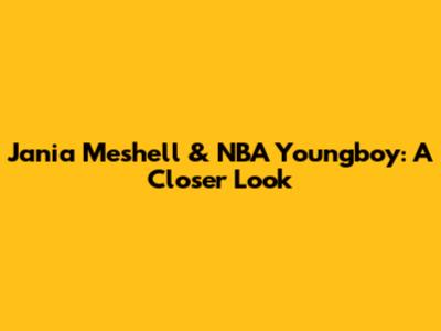 Jania Meshell & NBA Youngboy: A Closer Look