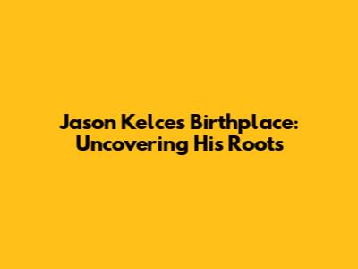 Jason Kelce's Birthplace: Uncovering His Roots