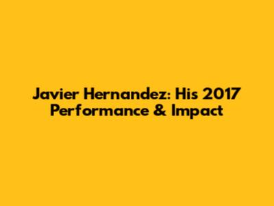 Javier Hernandez: His 2017 Performance & Impact