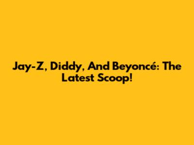 Jay-Z, Diddy, And Beyoncé: The Latest Scoop!