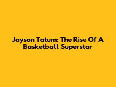 Jayson Tatum: The Rise Of A Basketball Superstar