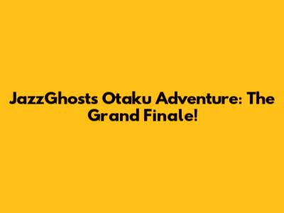 JazzGhost's Otaku Adventure: The Grand Finale!