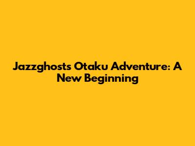 Jazzghost's Otaku Adventure: A New Beginning