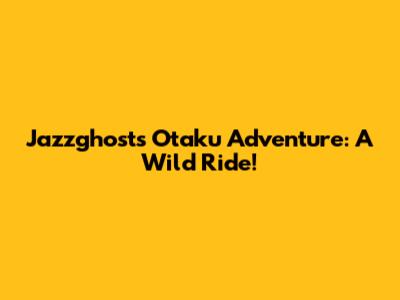 Jazzghost's Otaku Adventure: A Wild Ride!