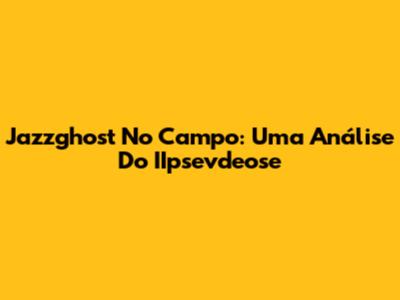 Jazzghost No Campo: Uma Análise Do IIpsevdeose
