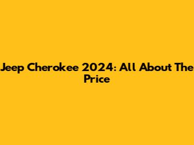 Jeep Cherokee 2024: All About The Price