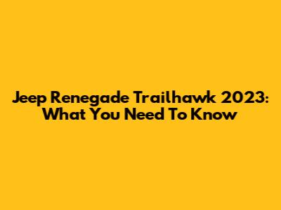 Jeep Renegade Trailhawk 2023: What You Need To Know