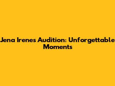 Jena Irene's Audition: Unforgettable Moments