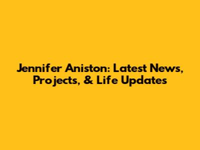 Jennifer Aniston: Latest News, Projects, & Life Updates