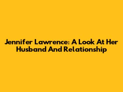 Jennifer Lawrence: A Look At Her Husband And Relationship