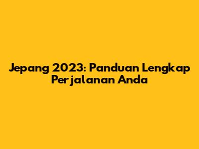 Jepang 2023: Panduan Lengkap Perjalanan Anda