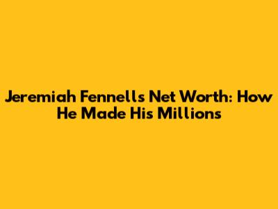 Jeremiah Fennell's Net Worth: How He Made His Millions